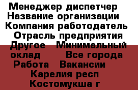 Менеджер-диспетчер › Название организации ­ Компания-работодатель › Отрасль предприятия ­ Другое › Минимальный оклад ­ 1 - Все города Работа » Вакансии   . Карелия респ.,Костомукша г.